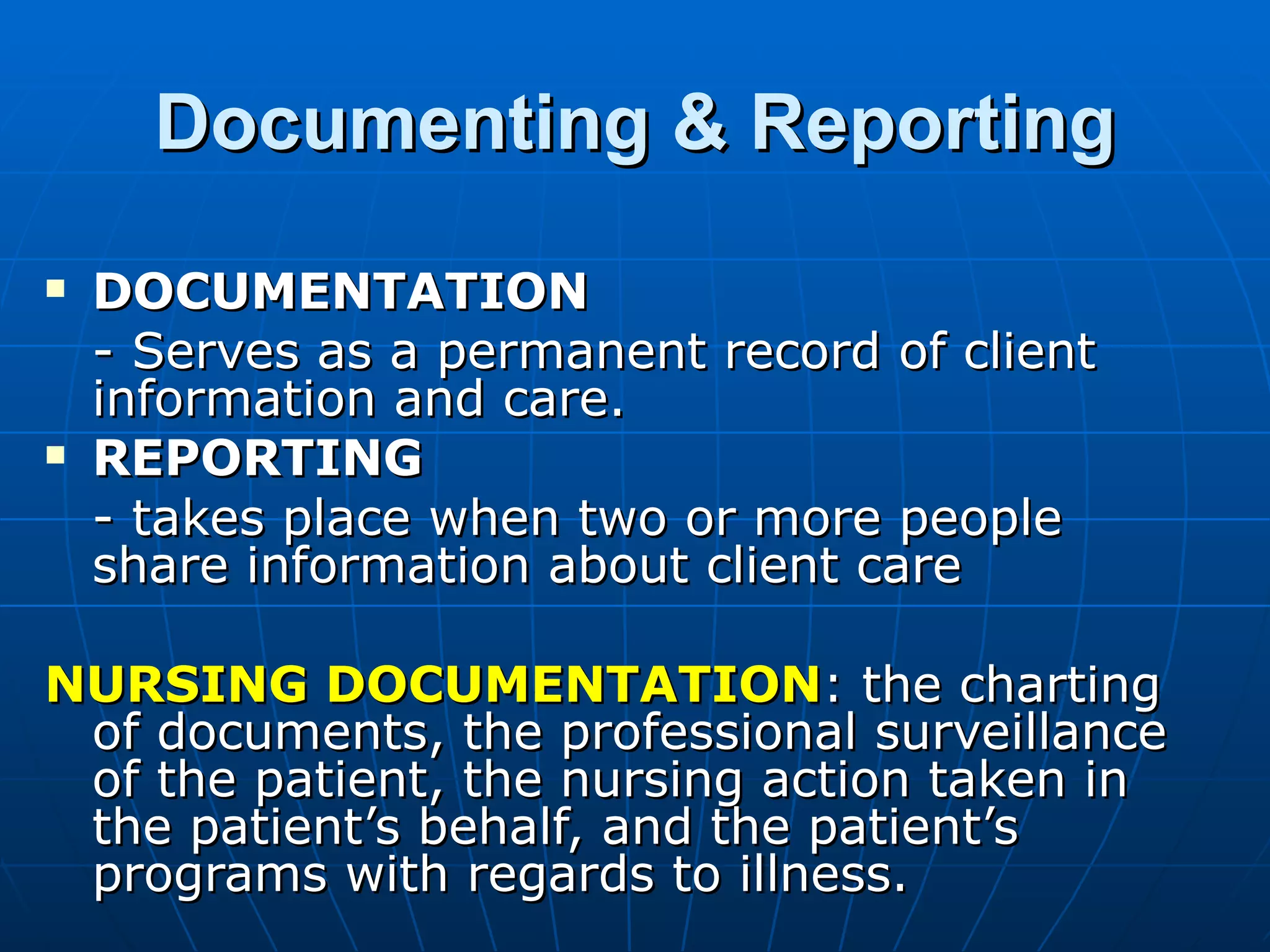 Documenting & Reporting DOCUMENTATION - Serves as a permanent record of client information and care. REPORTING - takes place when two or more people share information about client care NURSING DOCUMENTATION : the charting of documents, the professional surveillance of the patient, the nursing action taken in the patient’s behalf, and the patient’s programs with regards to illness. 