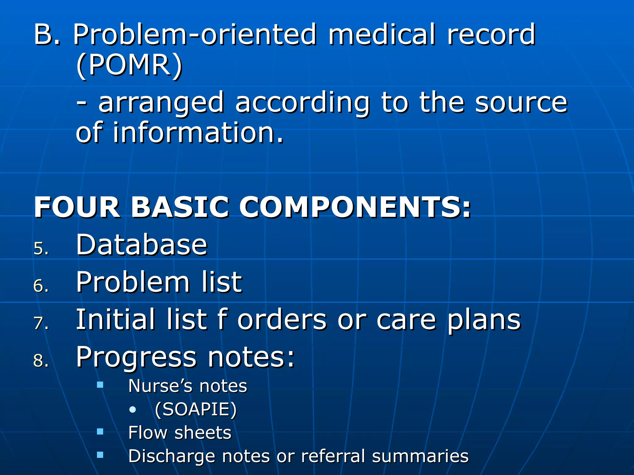 B. Problem-oriented medical record (POMR) - arranged according to the source of information. FOUR BASIC COMPONENTS: Database Problem list Initial list f orders or care plans Progress notes: Nurse’s notes  (SOAPIE) Flow sheets Discharge notes or referral summaries 