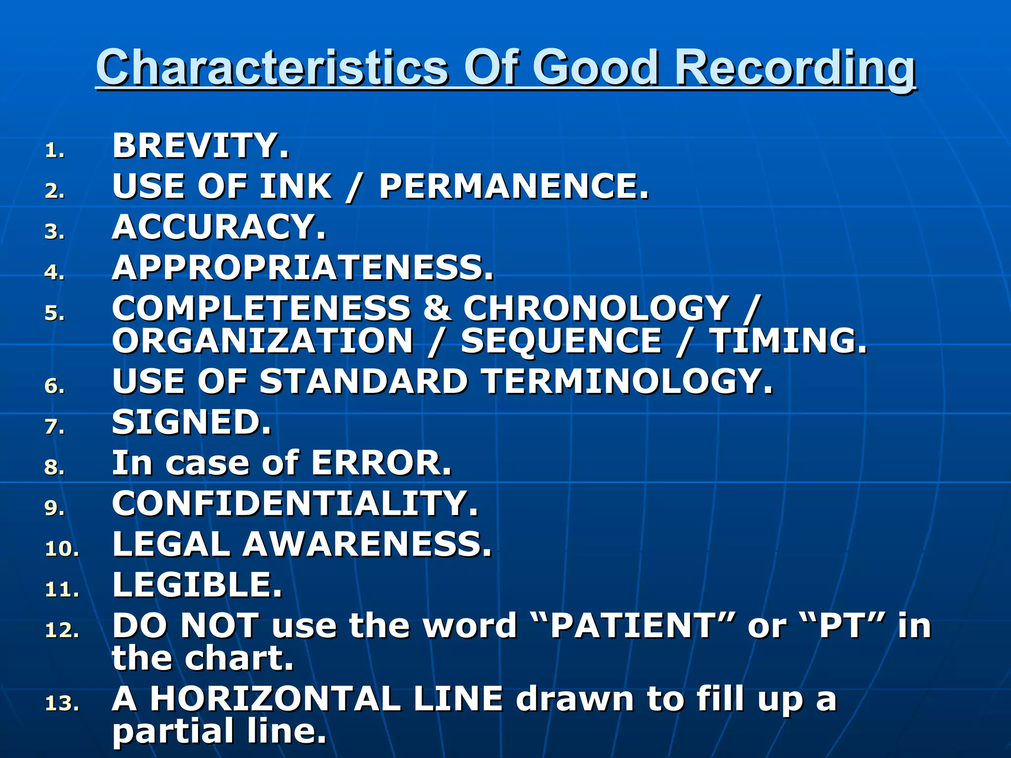 Characteristics Of Good Recording BREVITY. USE OF INK / PERMANENCE. ACCURACY. APPROPRIATENESS. COMPLETENESS & CHRONOLOGY / ORGANIZATION / SEQUENCE / TIMING. USE OF STANDARD TERMINOLOGY. SIGNED. In case of ERROR. CONFIDENTIALITY. LEGAL AWARENESS. LEGIBLE. DO NOT use the word “PATIENT” or “PT” in the chart. A HORIZONTAL LINE drawn to fill up a partial line. 