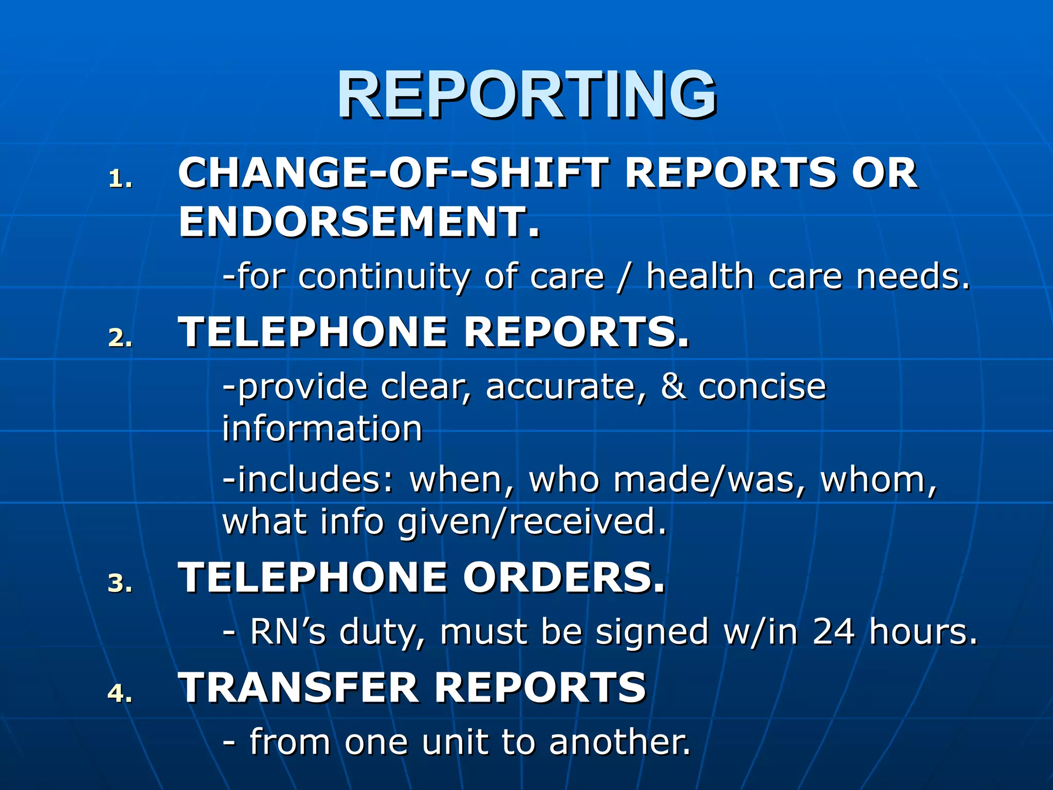REPORTING CHANGE-OF-SHIFT REPORTS OR ENDORSEMENT. -for continuity of care / health care needs. TELEPHONE REPORTS. -provide clear, accurate, & concise information -includes: when, who made/was, whom, what info given/received. TELEPHONE ORDERS. - RN’s duty, must be signed w/in 24 hours. TRANSFER REPORTS - from one unit to another. 