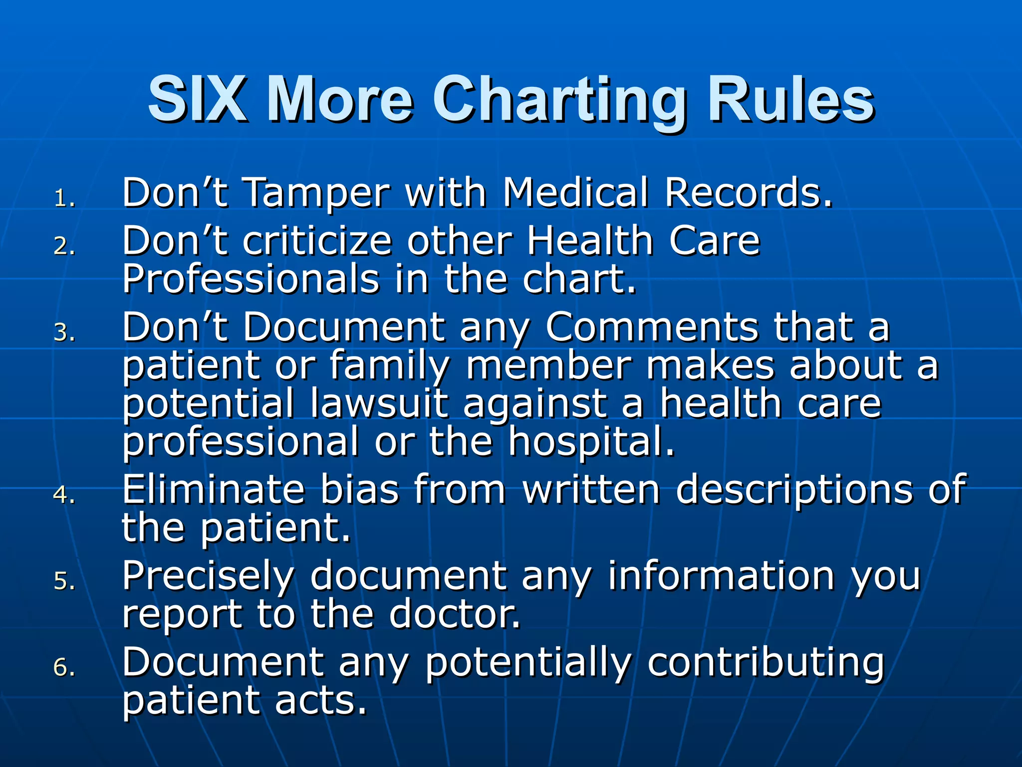 SIX More Charting Rules Don’t Tamper with Medical Records. Don’t criticize other Health Care Professionals in the chart. Don’t Document any Comments that a patient or family member makes about a potential lawsuit against a health care professional or the hospital. Eliminate bias from written descriptions of the patient. Precisely document any information you report to the doctor. Document any potentially contributing patient acts. 