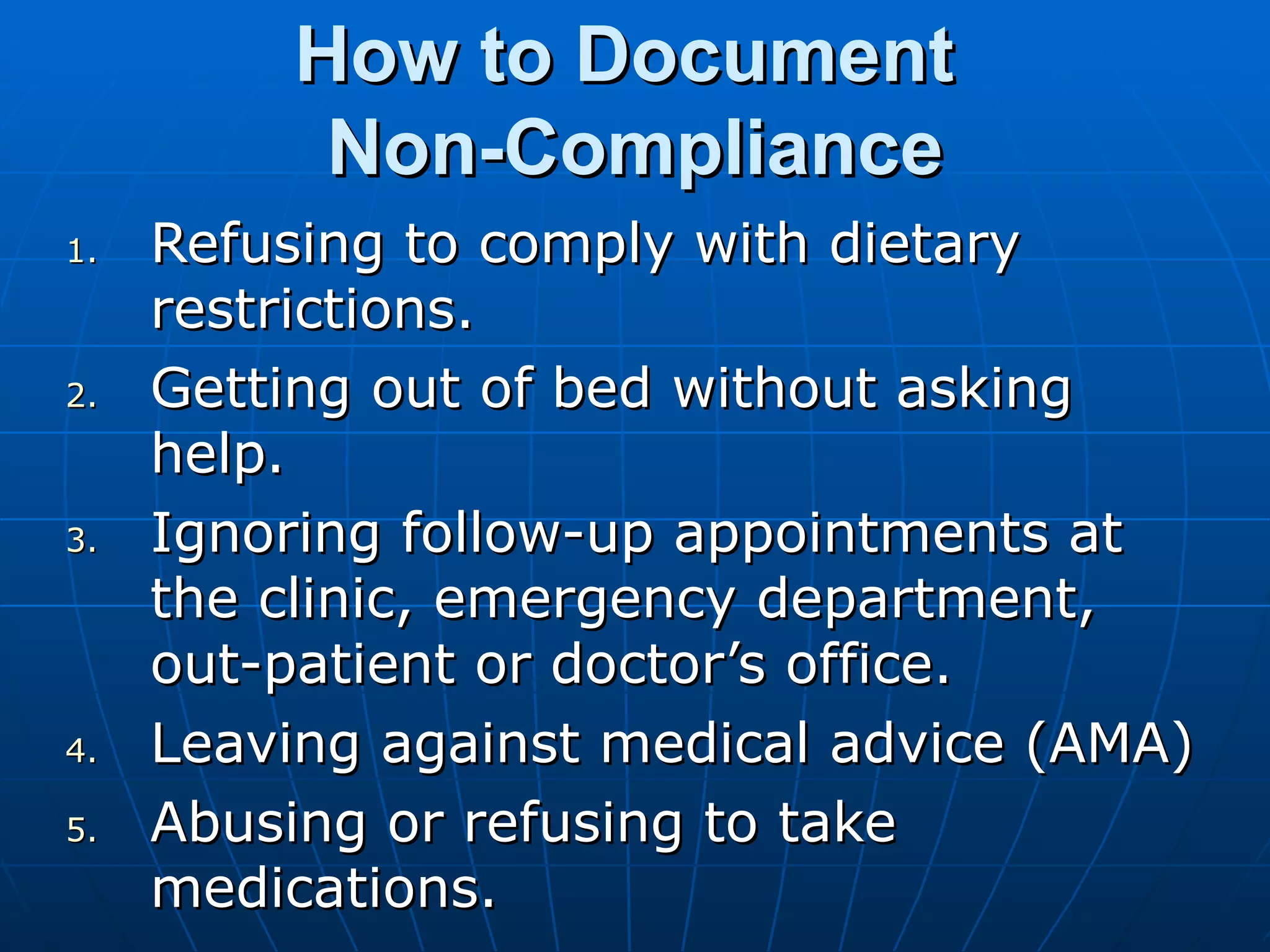 How to Document  Non-Compliance Refusing to comply with dietary restrictions. Getting out of bed without asking help. Ignoring follow-up appointments at the clinic, emergency department, out-patient or doctor’s office. Leaving against medical advice (AMA) Abusing or refusing to take medications. 