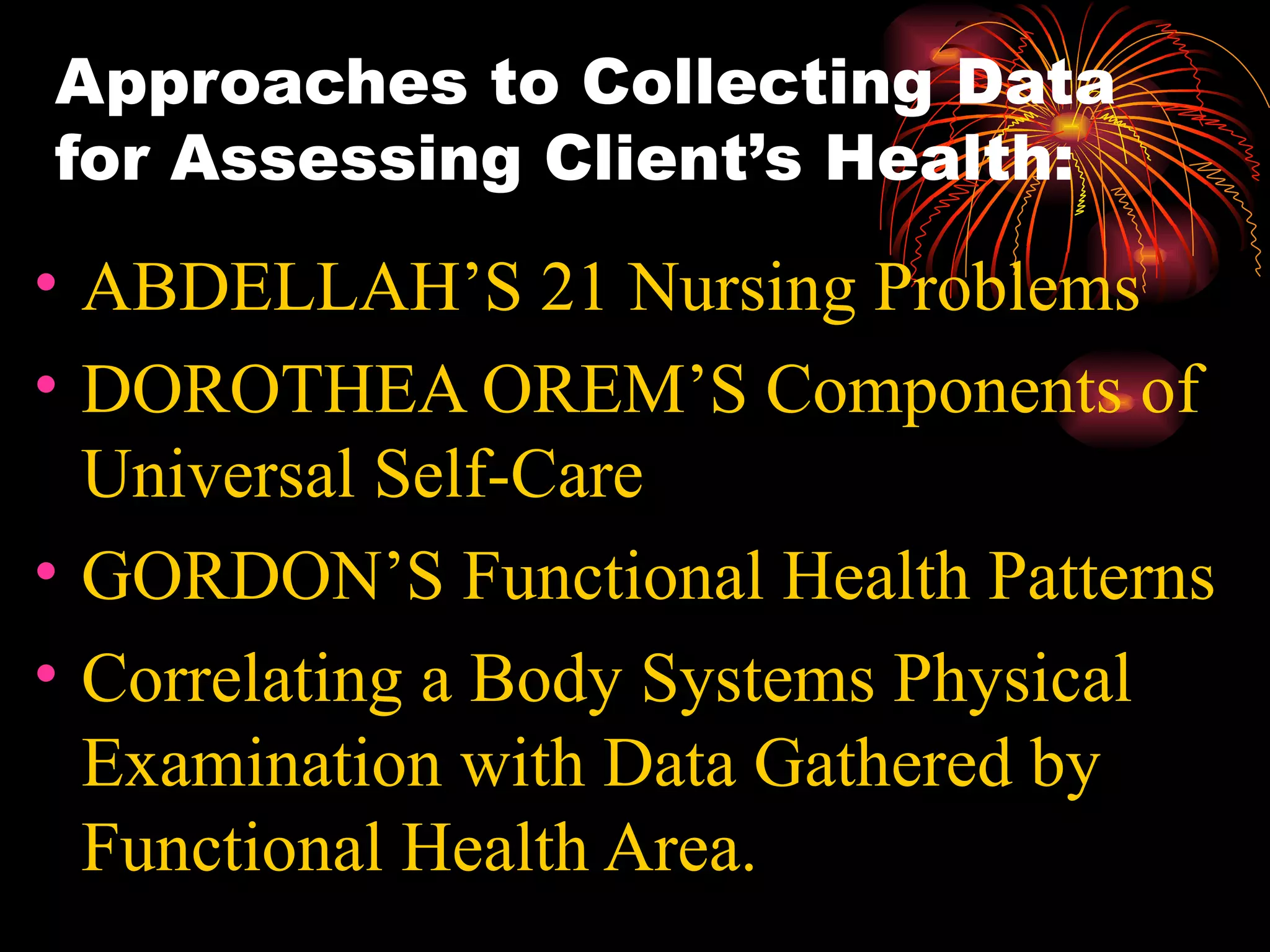 Approaches to Collecting Data for Assessing Client’s Health: ABDELLAH’S 21 Nursing Problems DOROTHEA OREM’S Components of Universal Self-Care GORDON’S Functional Health Patterns Correlating a Body Systems Physical Examination with Data Gathered by Functional Health Area. 