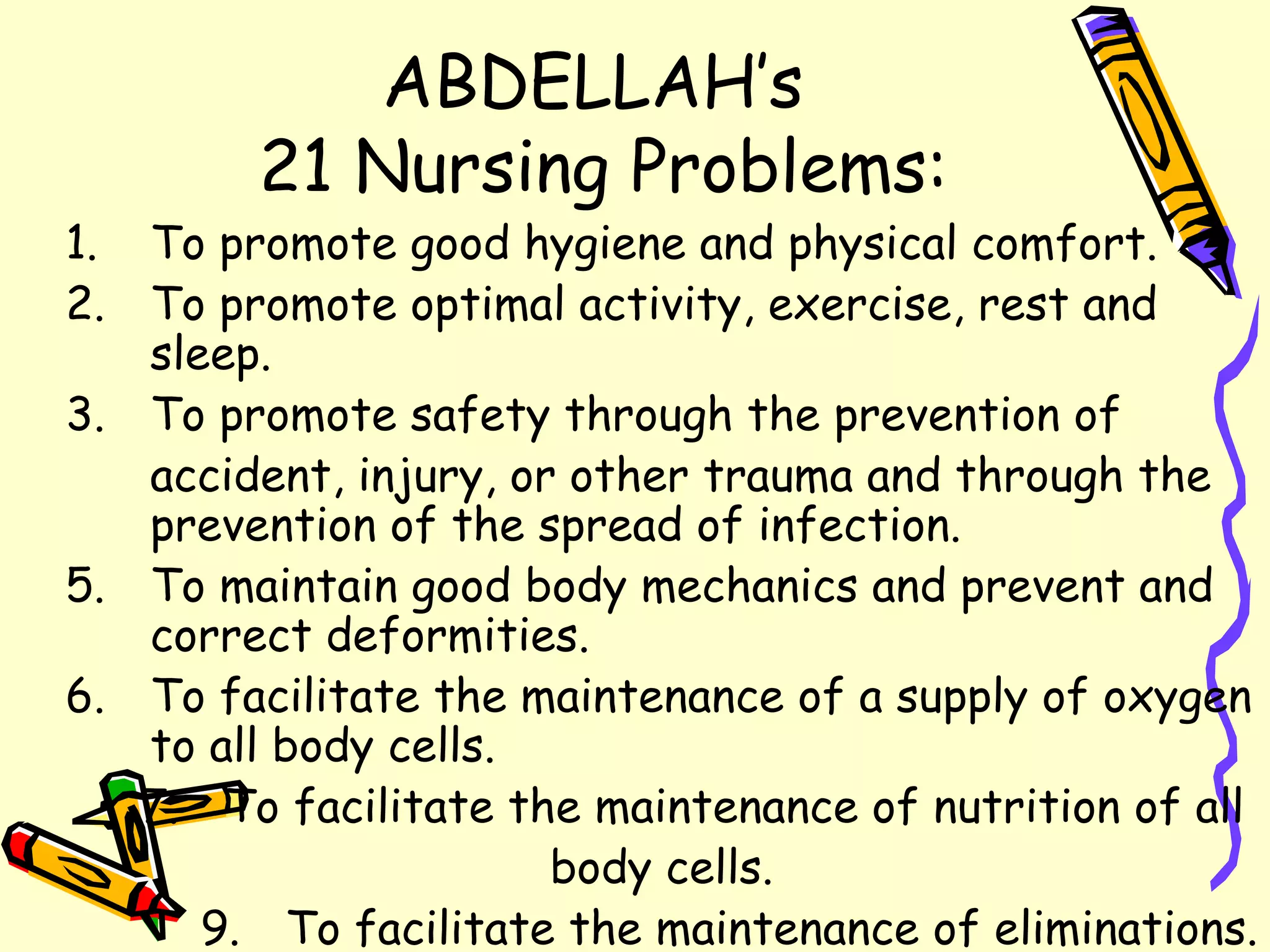 ABDELLAH’s  21 Nursing Problems: To promote good hygiene and physical comfort. To promote optimal activity, exercise, rest and sleep. To promote safety through the prevention of  accident, injury, or other trauma and through the prevention of the spread of infection. To maintain good body mechanics and prevent and correct deformities. To facilitate the maintenance of a supply of oxygen to all body cells. To facilitate the maintenance of nutrition of all  body cells. To facilitate the maintenance of eliminations. 