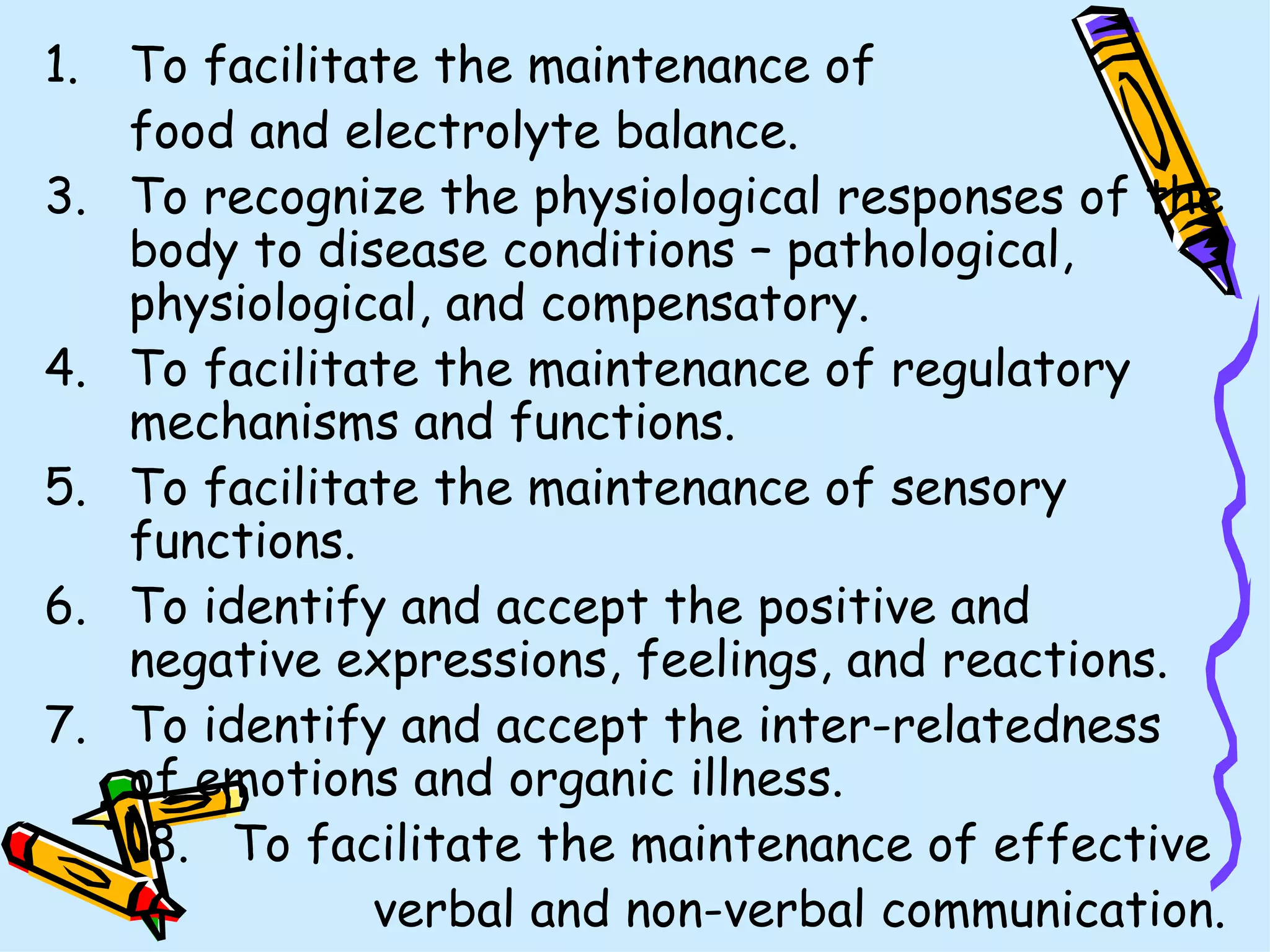 To facilitate the maintenance of  food and electrolyte balance. To recognize the physiological responses of the body to disease conditions – pathological, physiological, and compensatory. To facilitate the maintenance of regulatory mechanisms and functions. To facilitate the maintenance of sensory functions. To identify and accept the positive and negative expressions, feelings, and reactions. To identify and accept the inter-relatedness of emotions and organic illness. To facilitate the maintenance of effective  verbal and non-verbal communication. 