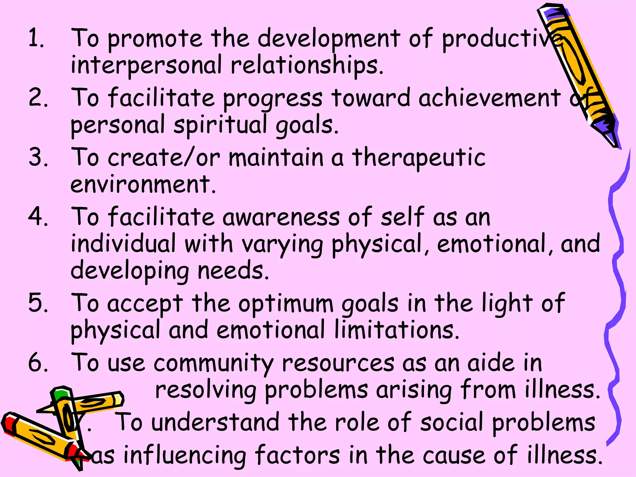 To promote the development of productive interpersonal relationships. To facilitate progress toward achievement of personal spiritual goals. To create/or maintain a therapeutic environment. To facilitate awareness of self as an individual with varying physical, emotional, and developing needs. To accept the optimum goals in the light of physical and emotional limitations. To use community resources as an aide in  resolving problems arising from illness. To understand the role of social problems  as influencing factors in the cause of illness. 