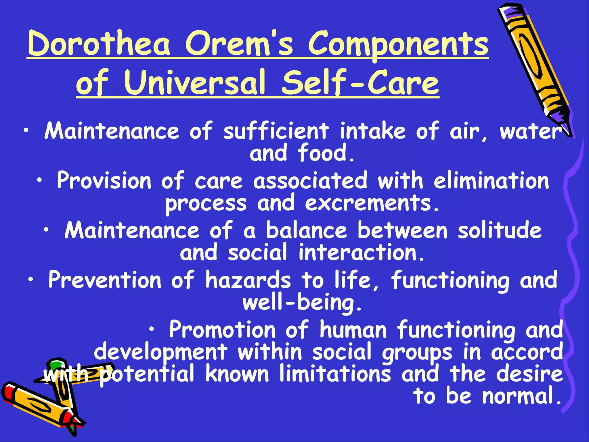 Dorothea Orem’s Components of Universal Self-Care Maintenance of sufficient intake of air, water and food. Provision of care associated with elimination process and excrements. Maintenance of a balance between solitude and social interaction. Prevention of hazards to life, functioning and well-being. Promotion of human functioning and development within social groups in accord with potential known limitations and the desire to be normal. 