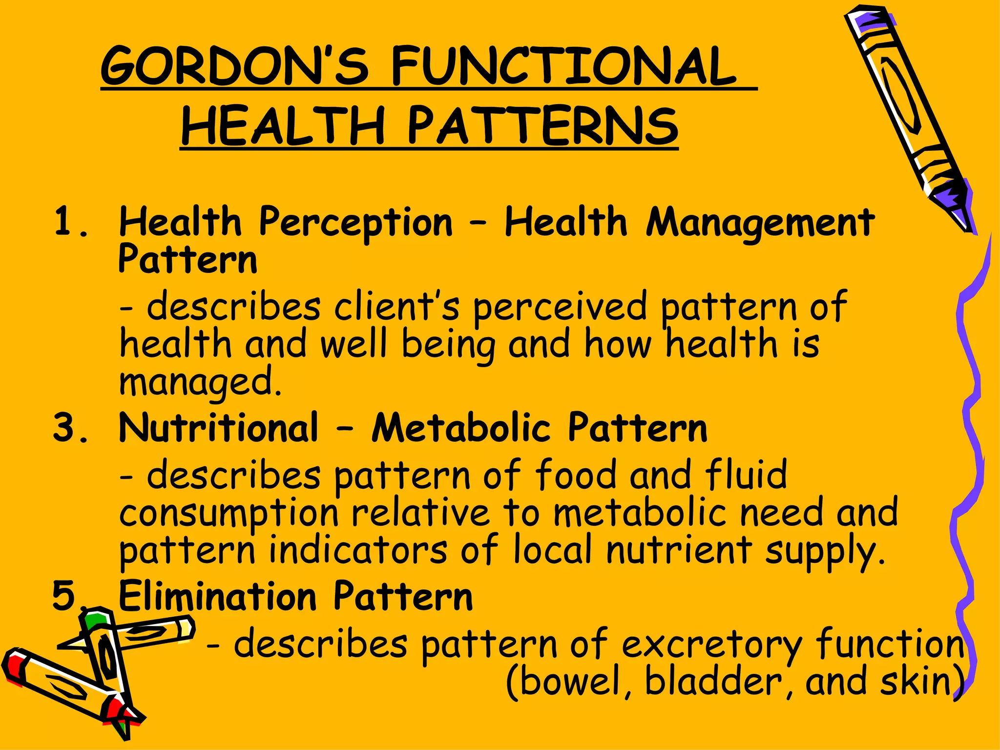 GORDON’S FUNCTIONAL  HEALTH PATTERNS Health Perception – Health Management Pattern - describes client’s perceived pattern of health and well being and how health is managed. Nutritional – Metabolic Pattern - describes pattern of food and fluid consumption relative to metabolic need and pattern indicators of local nutrient supply. Elimination Pattern - describes pattern of excretory function (bowel, bladder, and skin) 