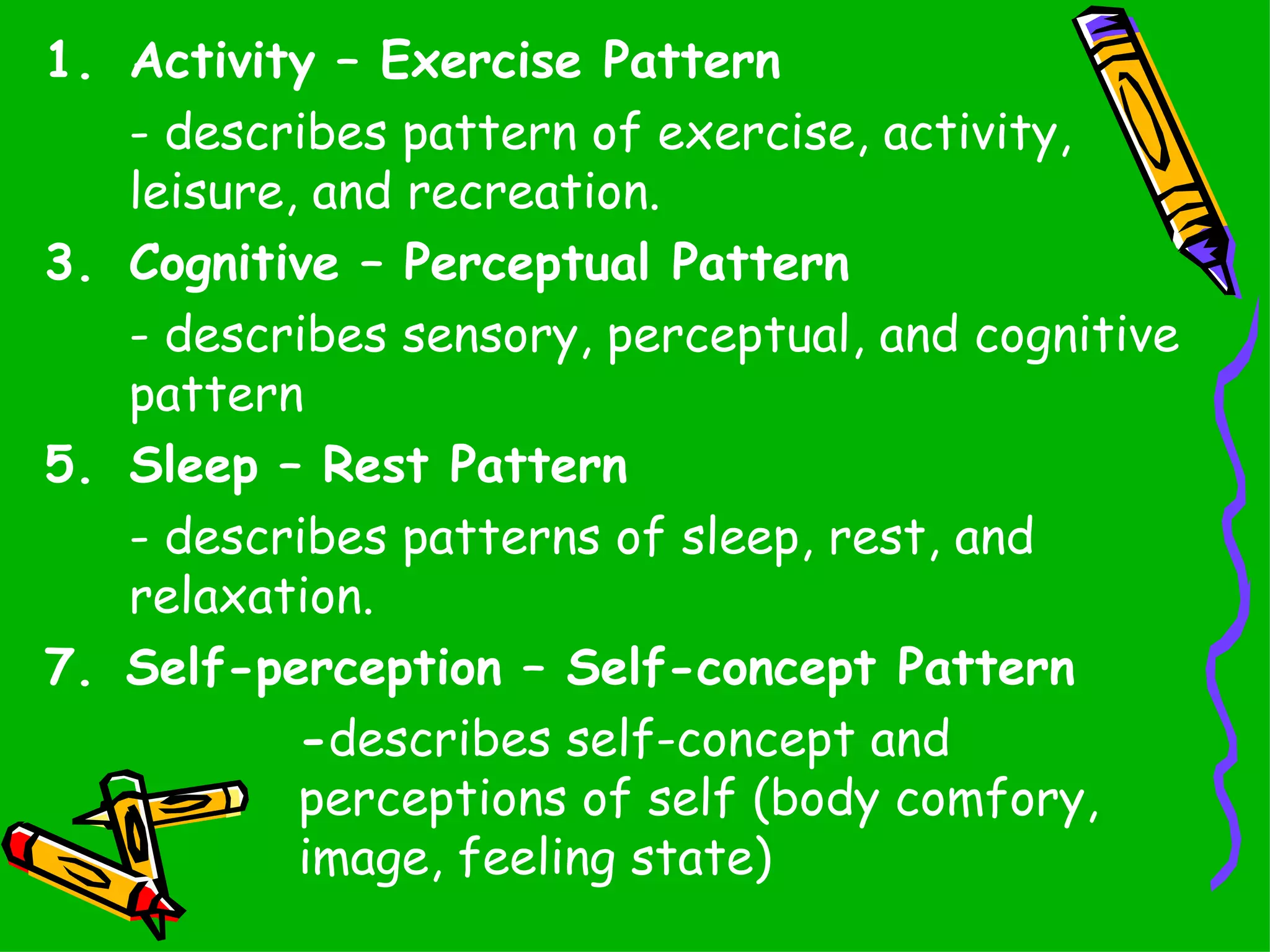 Activity – Exercise Pattern - describes pattern of exercise, activity, leisure, and recreation. Cognitive – Perceptual Pattern - describes sensory, perceptual, and cognitive pattern Sleep – Rest Pattern - describes patterns of sleep, rest, and relaxation. 7.   Self-perception – Self-concept Pattern - describes self-concept and  perceptions of self (body comfory,  image, feeling state) 