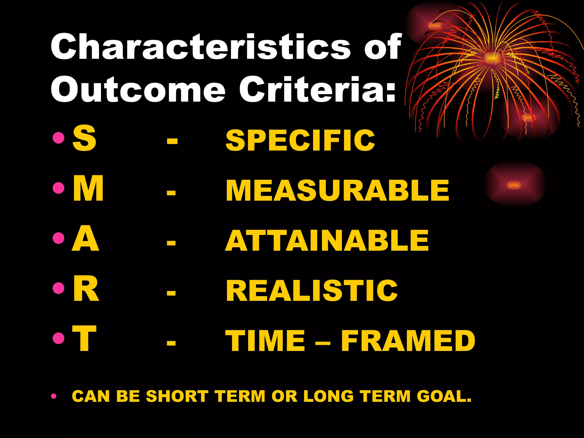 Characteristics of Outcome Criteria: S - SPECIFIC M  -  MEASURABLE A   -  ATTAINABLE R -  REALISTIC T -  TIME – FRAMED CAN BE SHORT TERM OR LONG TERM GOAL. 