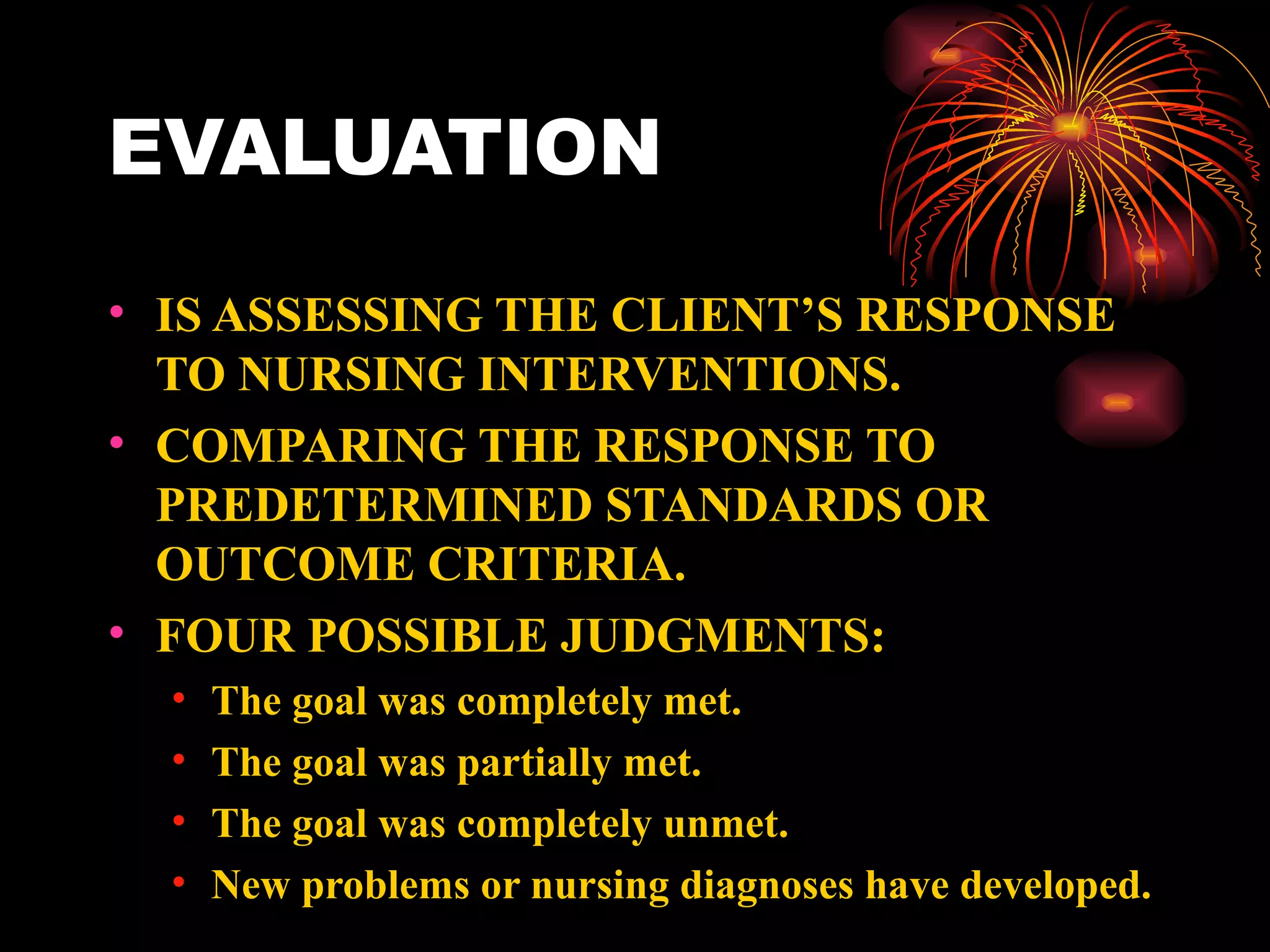 EVALUATION IS ASSESSING THE CLIENT’S RESPONSE TO NURSING INTERVENTIONS. COMPARING THE RESPONSE TO PREDETERMINED STANDARDS OR OUTCOME CRITERIA. FOUR POSSIBLE JUDGMENTS: The goal was completely met. The goal was partially met. The goal was completely unmet. New problems or nursing diagnoses have developed. 