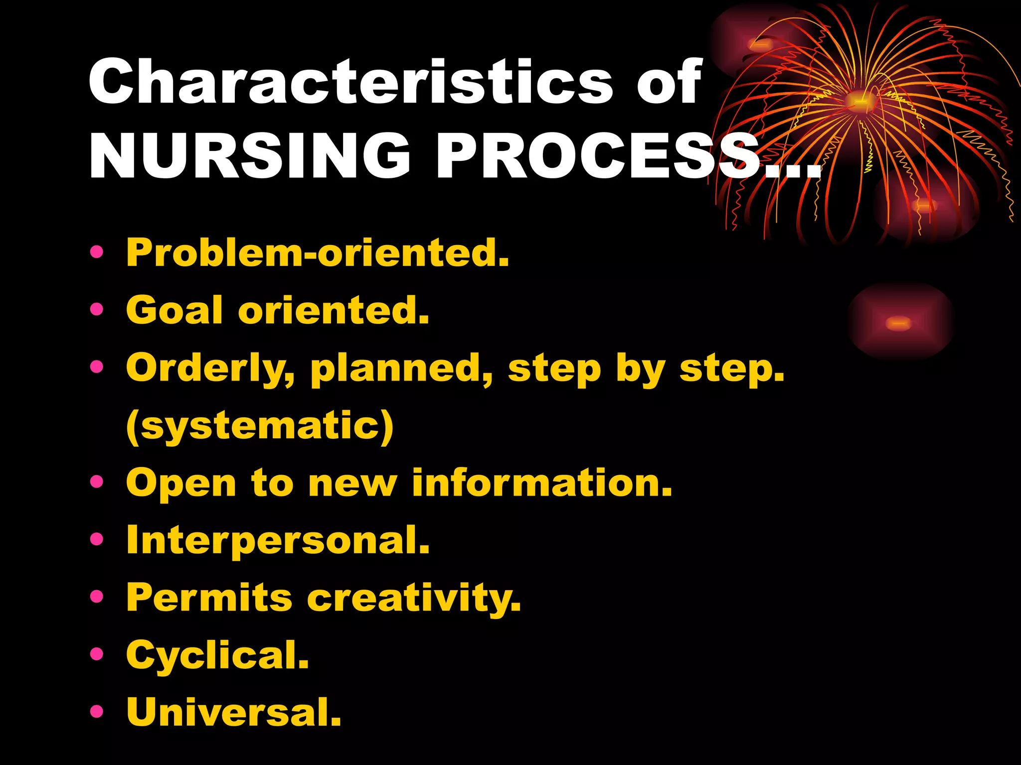 Characteristics of  NURSING PROCESS… Problem-oriented. Goal oriented. Orderly, planned, step by step. (systematic) Open to new information. Interpersonal. Permits creativity. Cyclical. Universal. 
