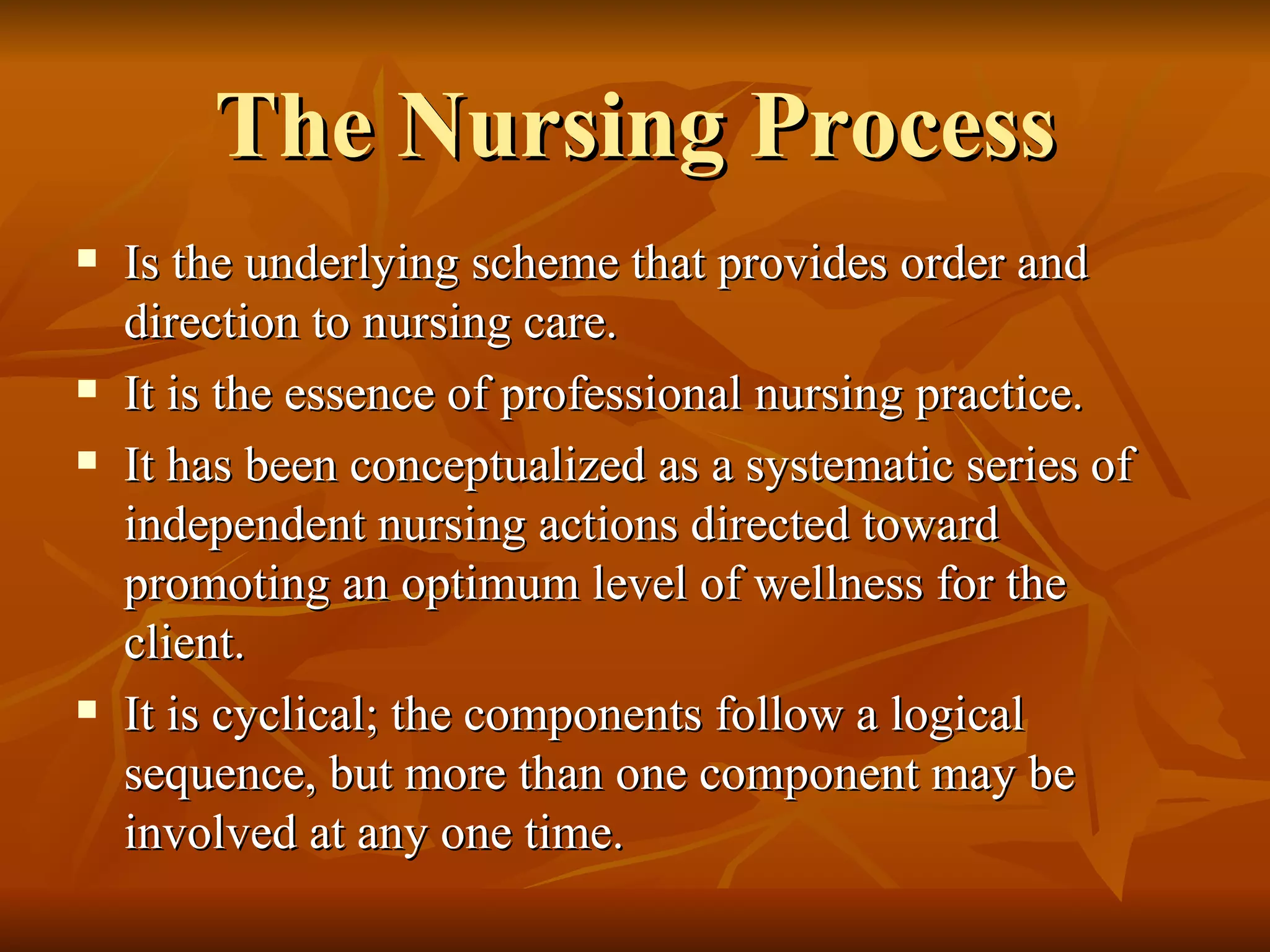 The Nursing Process Is the underlying scheme that provides order and direction to nursing care.  It is the essence of professional nursing practice. It has been conceptualized as a systematic series of independent nursing actions directed toward promoting an optimum level of wellness for the client. It is cyclical; the components follow a logical sequence, but more than one component may be involved at any one time. 