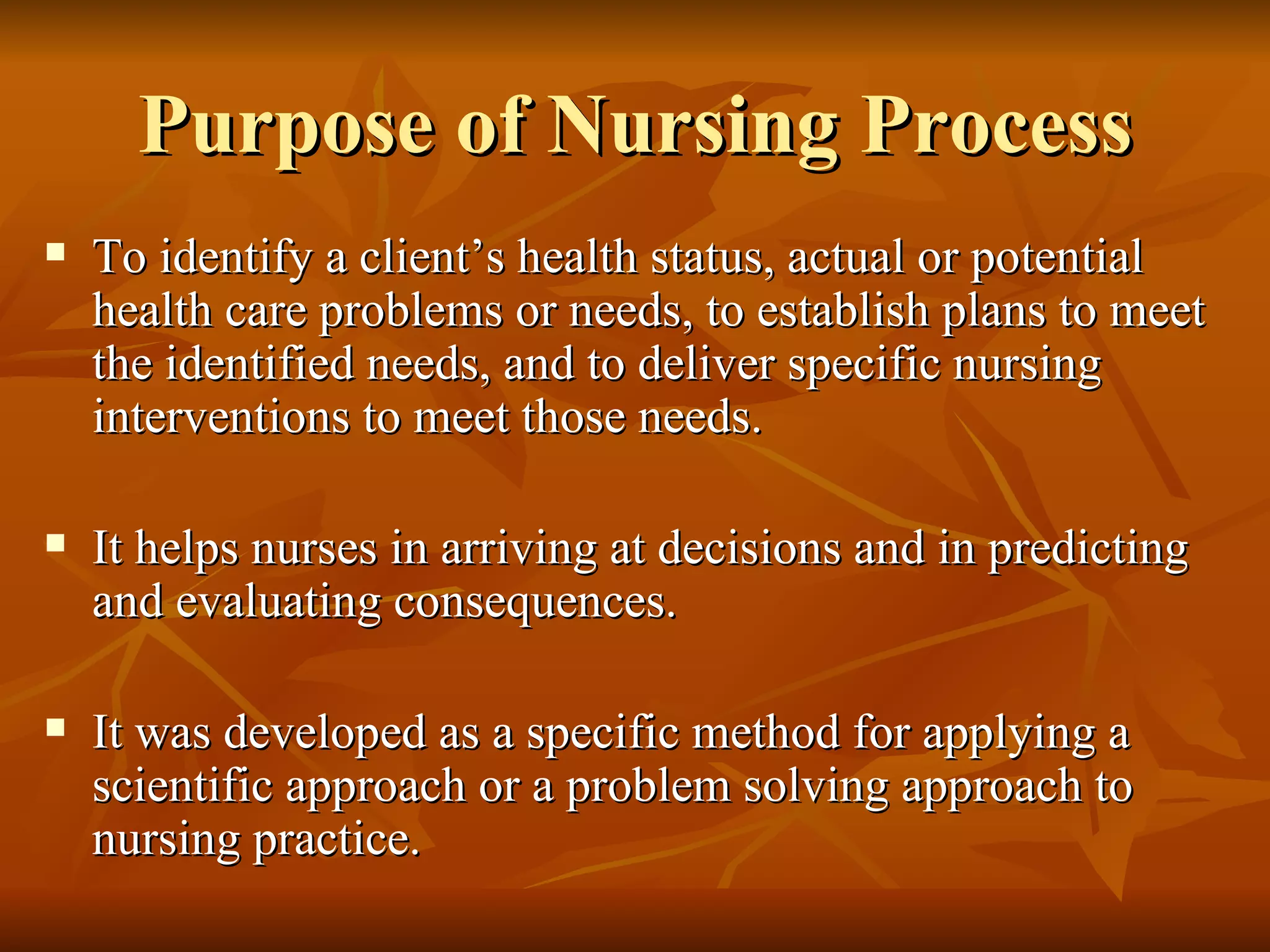 Purpose of Nursing Process To identify a client’s health status, actual or potential health care problems or needs, to establish plans to meet the identified needs, and to deliver specific nursing interventions to meet those needs.  It helps nurses in arriving at decisions and in predicting and evaluating consequences. It was developed as a specific method for applying a scientific approach or a problem solving approach to nursing practice. 