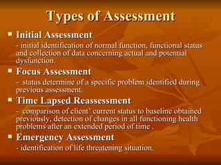 Types of Assessment Initial Assessment - initial identification of normal function, functional status and collection of data concerning actual and potential dysfunction. Focus Assessment -  status determine of a specific problem identified during previous assessment. Time Lapsed Reassessment -  comparison of client’ current status to baseline obtained previously, detection of changes in all functioning health problems after an extended period of time . Emergency Assessment - identification of life threatening situation. 