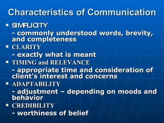 Characteristics of Communication SIMPLICITY - commonly understood words, brevity, and completeness CLARITY - exactly what is meant TIMING and RELEVANCE - appropriate time and consideration of client’s interest and concerns ADAPTABILITY - adjustment – depending on moods and behavior CREDIBILITY - worthiness of belief 