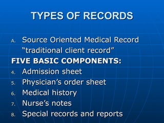 TYPES OF RECORDS Source Oriented Medical Record “traditional client record” FIVE BASIC COMPONENTS: Admission sheet Physician’s order sheet Medical history Nurse’s notes Special records and reports 