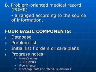 B. Problem-oriented medical record (POMR) - arranged according to the source of information. FOUR BASIC COMPONENTS: Database Problem list Initial list f orders or care plans Progress notes: Nurse’s notes  (SOAPIE) Flow sheets Discharge notes or referral summaries 