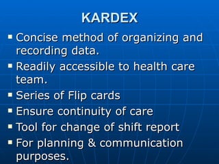 KARDEX Concise method of organizing and recording data. Readily accessible to health care team. Series of Flip cards Ensure continuity of care Tool for change of shift report For planning & communication purposes. 