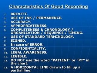 Characteristics Of Good Recording BREVITY. USE OF INK / PERMANENCE. ACCURACY. APPROPRIATENESS. COMPLETENESS & CHRONOLOGY / ORGANIZATION / SEQUENCE / TIMING. USE OF STANDARD TERMINOLOGY. SIGNED. In case of ERROR. CONFIDENTIALITY. LEGAL AWARENESS. LEGIBLE. DO NOT use the word “PATIENT” or “PT” in the chart. A HORIZONTAL LINE drawn to fill up a partial line. 