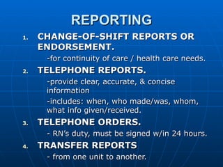 REPORTING CHANGE-OF-SHIFT REPORTS OR ENDORSEMENT. -for continuity of care / health care needs. TELEPHONE REPORTS. -provide clear, accurate, & concise information -includes: when, who made/was, whom, what info given/received. TELEPHONE ORDERS. - RN’s duty, must be signed w/in 24 hours. TRANSFER REPORTS - from one unit to another. 