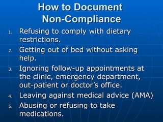 How to Document  Non-Compliance Refusing to comply with dietary restrictions. Getting out of bed without asking help. Ignoring follow-up appointments at the clinic, emergency department, out-patient or doctor’s office. Leaving against medical advice (AMA) Abusing or refusing to take medications. 