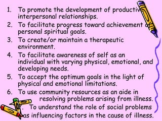 To promote the development of productive interpersonal relationships. To facilitate progress toward achievement of personal spiritual goals. To create/or maintain a therapeutic environment. To facilitate awareness of self as an individual with varying physical, emotional, and developing needs. To accept the optimum goals in the light of physical and emotional limitations. To use community resources as an aide in  resolving problems arising from illness. To understand the role of social problems  as influencing factors in the cause of illness. 