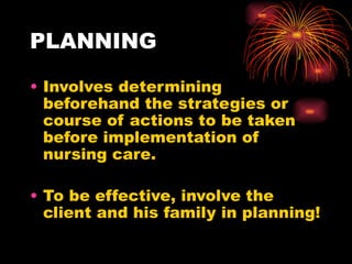 PLANNING Involves determining beforehand the strategies or course of actions to be taken before implementation of nursing care.  To be effective, involve the client and his family in planning! 