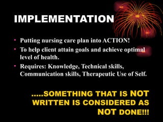 IMPLEMENTATION Putting nursing care plan into ACTION! To help client attain goals and achieve optimal level of health. Requires: Knowledge, Technical skills, Communication skills, Therapeutic Use of Self. …..SOMETHING THAT IS  NOT  WRITTEN IS CONSIDERED AS  NOT  DONE!!! 