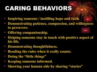 CARING BEHAVIORS Inspiring someone / instilling hope and faith. Demonstrating patience, compassion, and willingness to persevere. Offering companionship. Helping someone stay in touch with positive aspect of his life. Demonstrating thoughtfulness. Bending the rules when it really counts. Doing the “little things” Keeping someone informed. Showing your human side by sharing “stories” 