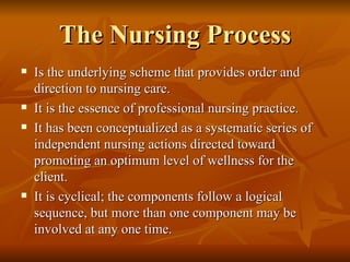 The Nursing Process Is the underlying scheme that provides order and direction to nursing care.  It is the essence of professional nursing practice. It has been conceptualized as a systematic series of independent nursing actions directed toward promoting an optimum level of wellness for the client. It is cyclical; the components follow a logical sequence, but more than one component may be involved at any one time. 