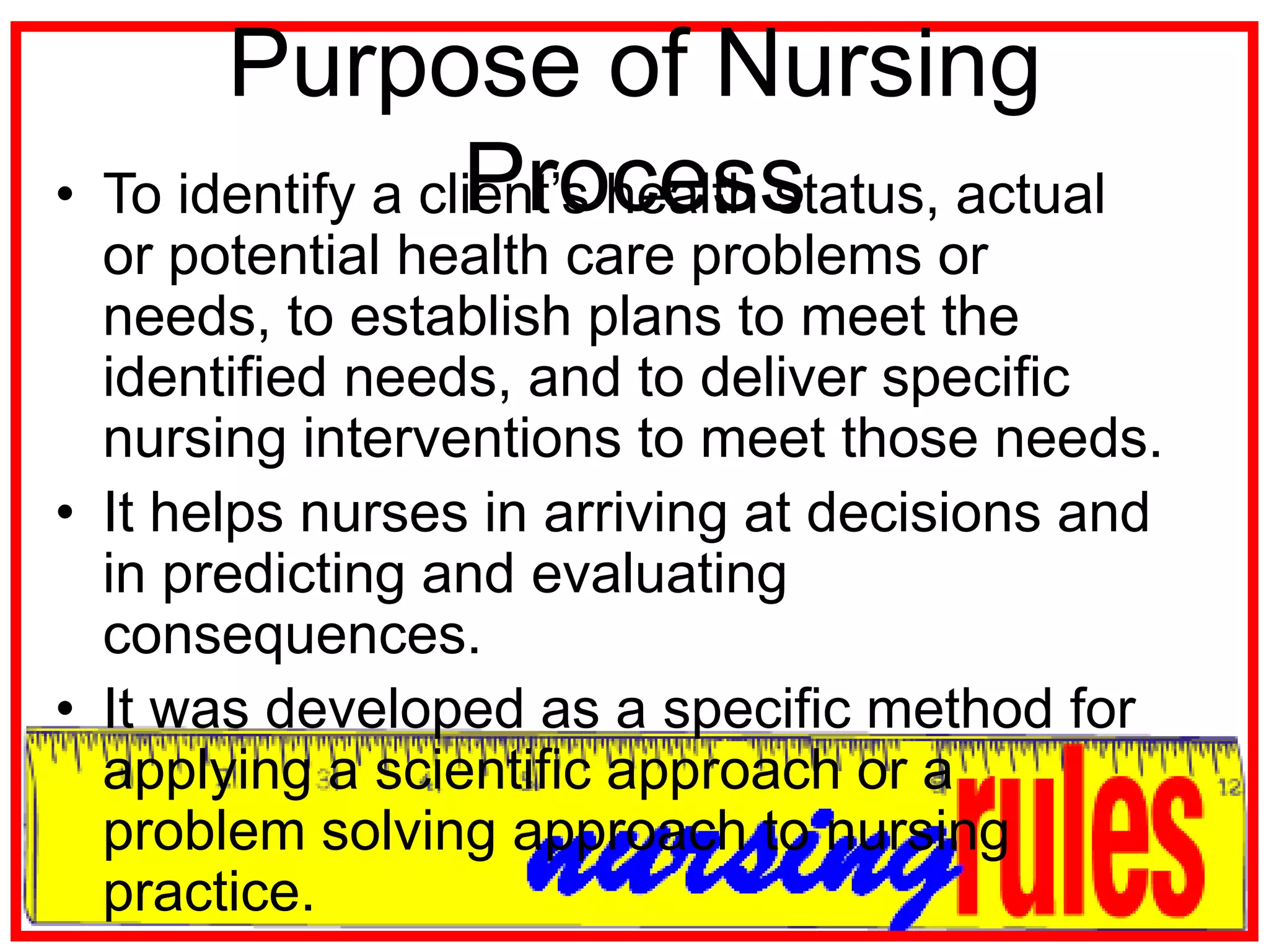 Purpose of Nursing ProcessTo identify a client’s health status, actual or potential health care problems or needs, to establish plans to meet the identified needs, and to deliver specific nursing interventions to meet those needs. It helps nurses in arriving at decisions and in predicting and evaluating consequences.It was developed as a specific method for applying a scientific approach or a problem solving approach to nursing practice.