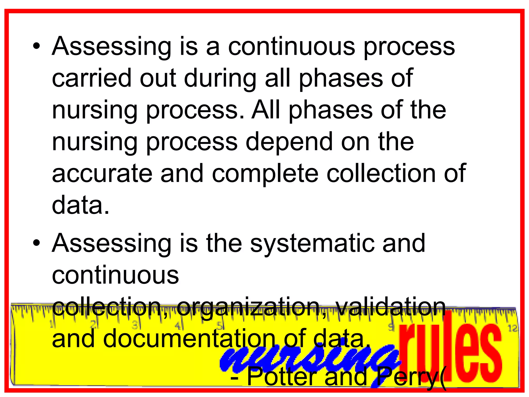 Assessing is a continuous process carried out during all phases of nursing process. All phases of the nursing process depend on the accurate and complete collection of data.Assessing is the systematic and continuous collection, organization, validation and documentation of data.                           - Potter and Perry( 2006)
