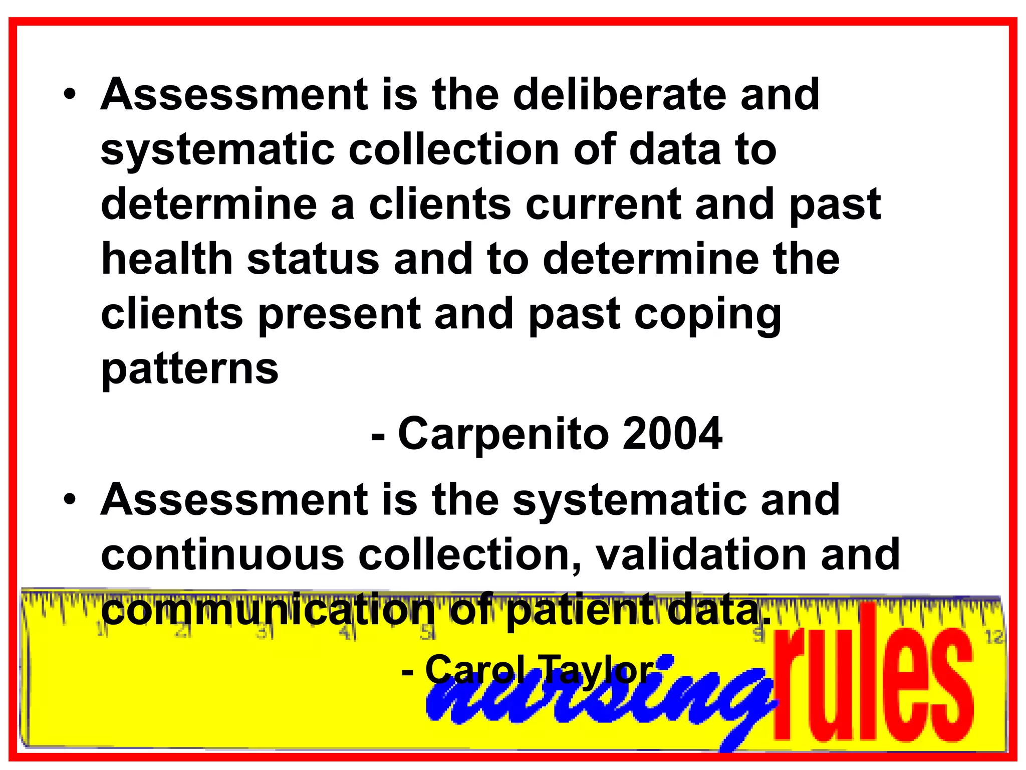Assessment is the deliberate and systematic collection of data to determine a clients current and past health status and to determine the clients present and past coping patterns				- Carpenito 2004Assessment is the systematic and continuous collection, validation and communication of patient data.                          - Carol Taylor 