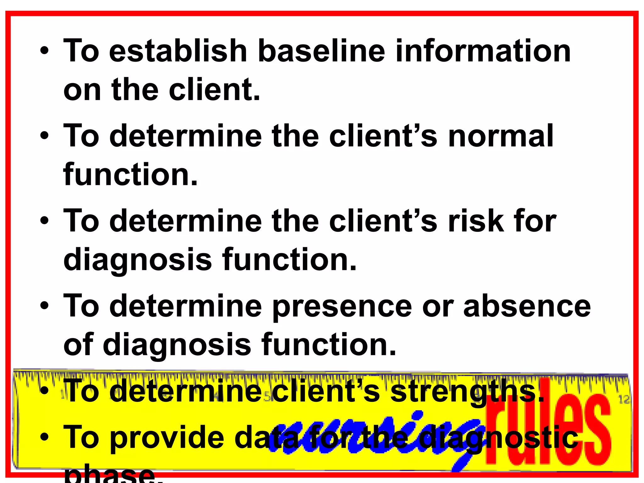 To establish baseline information on the client.To determine the client’s normal function.To determine the client’s risk for diagnosis function.To determine presence or absence of diagnosis function.To determine client’s strengths.To provide data for the diagnostic phase.