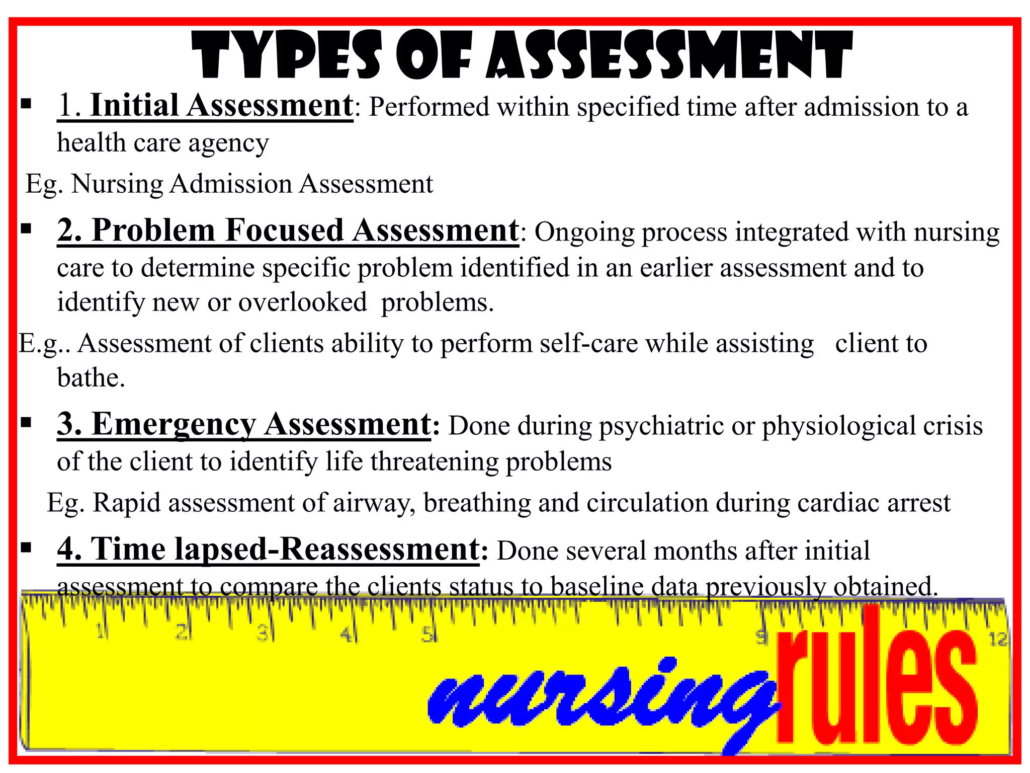 Types of Assessment1.Initial Assessment: Performed within specified time after admission to a health care agencyEg. Nursing Admission Assessment2. Problem Focused Assessment: Ongoing process integrated with nursing care to determine specific problem identified in an earlier assessment and to identify new or overlooked  problems.E.g.. Assessment of clients ability to perform self-care while assisting   client to bathe.3. Emergency Assessment: Done during psychiatric or physiological crisis of the client to identify life threatening problemsEg. Rapid assessment of airway, breathing and circulation during cardiac arrest4. Time lapsed-Reassessment: Done several months after initial assessment to compare the clients status to baseline data previously obtained.Clinical Skills used in AssessmentObservation – act of noticing client cues.	*looking, watching, examining, scrutinizing, surveying, scanning, appraising.	*uses different senses: vision, smell, hearing, touch.Interviewing – interaction and communication.Physical ExaminationINSPECTIONPALPATIONPERCUSSIONAUSCULTATIONTUITION- defined as insights, instincts or clinical experiences to make judgment about client care.