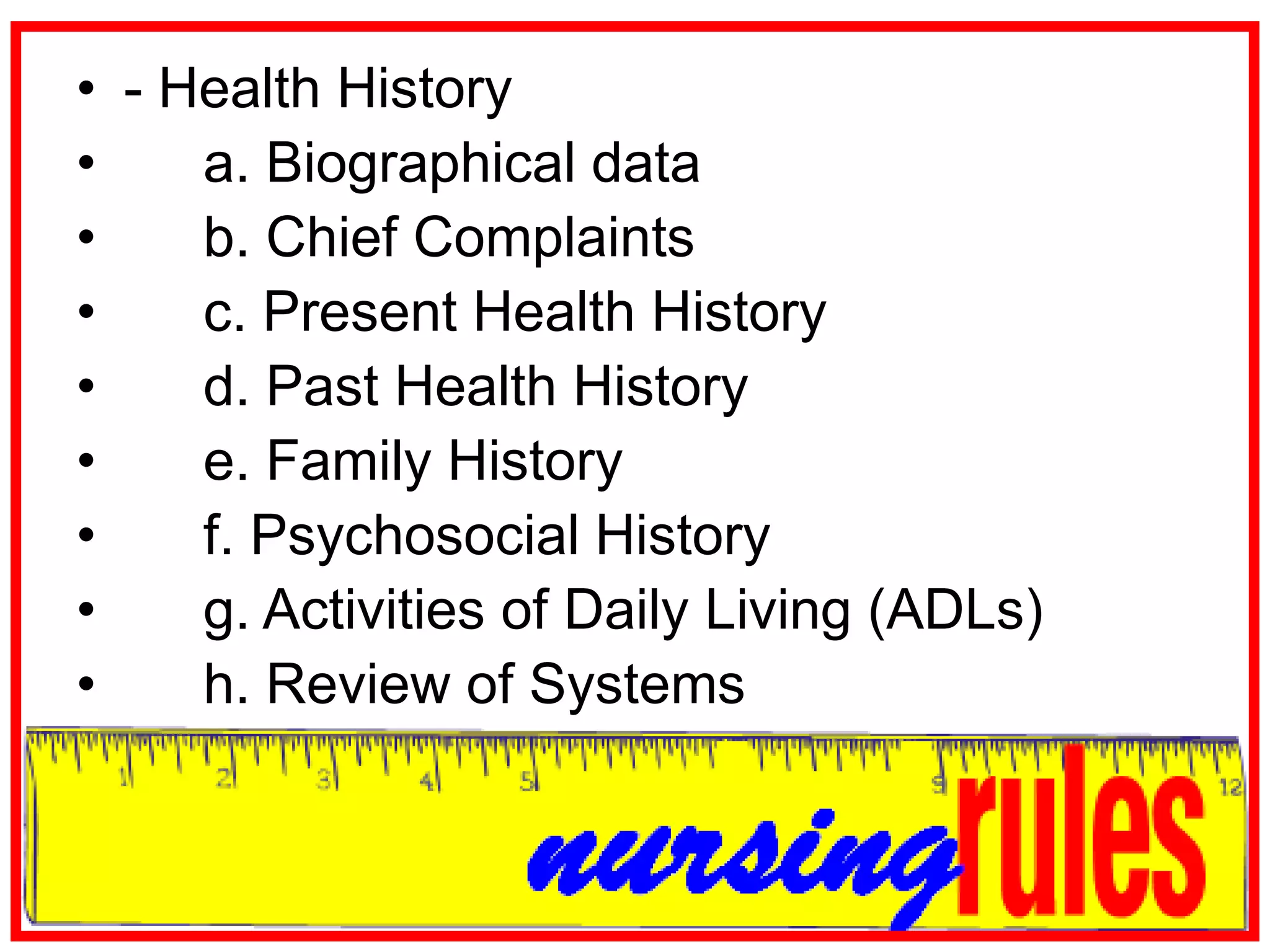 - Health History	a. Biographical data	b. Chief Complaints	c. Present Health History	d. Past Health History	e. Family History	f. Psychosocial History	g. Activities of Daily Living (ADLs)	h. Review of Systems