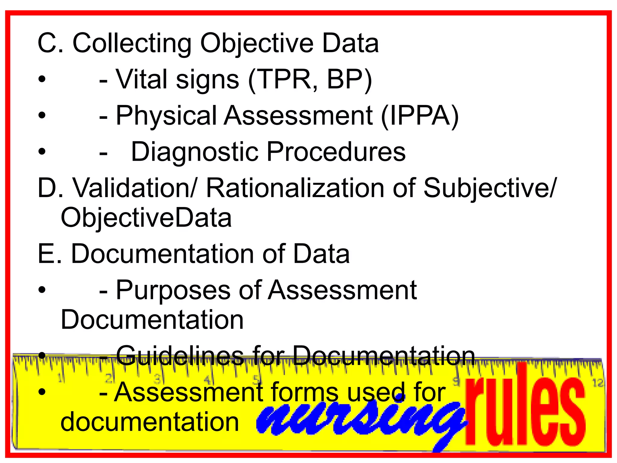 C. Collecting Objective Data	- Vital signs (TPR, BP)	- Physical Assessment (IPPA)	-   Diagnostic ProceduresD. Validation/ Rationalization of Subjective/ ObjectiveDataE. Documentation of Data	- Purposes of Assessment Documentation	- Guidelines for Documentation	- Assessment forms used for documentation