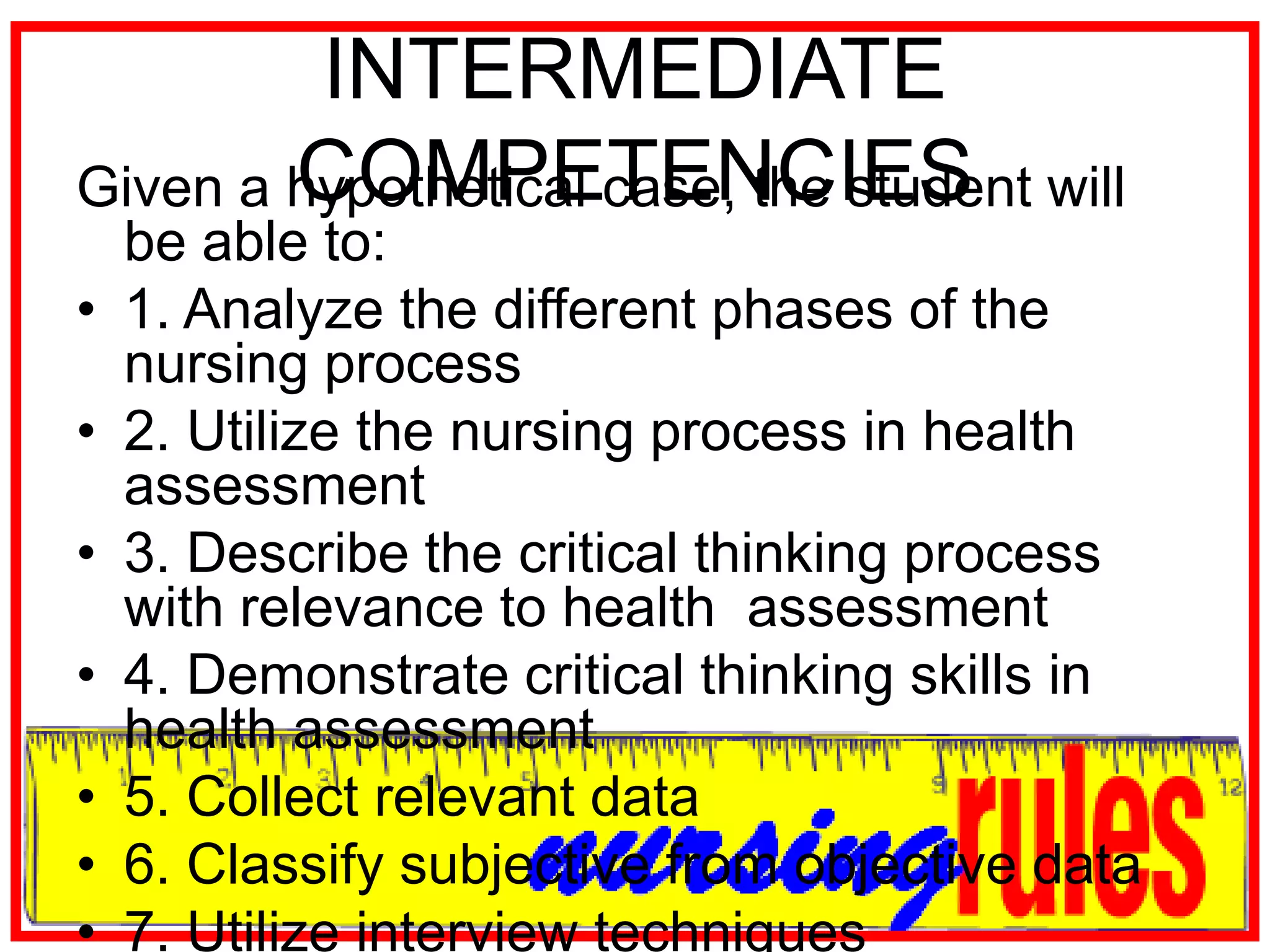 INTERMEDIATE COMPETENCIESGiven a hypothetical case, the student will be able to:1. Analyze the different phases of the nursing process2. Utilize the nursing process in health assessment3. Describe the critical thinking process with relevance to health  assessment4. Demonstrate critical thinking skills in health assessment5. Collect relevant data6. Classify subjective from objective data7. Utilize interview techniques