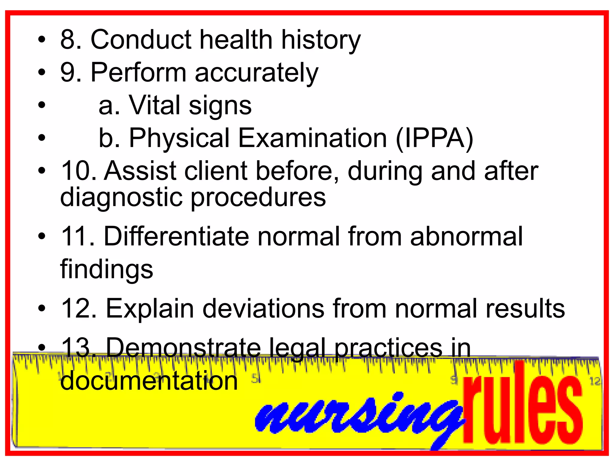 8. Conduct health history9. Perform accurately	a. Vital signs	b. Physical Examination (IPPA)10. Assist client before, during and after diagnostic procedures 11. Differentiate normal from abnormal findings12. Explain deviations from normal results13. Demonstrate legal practices in documentation