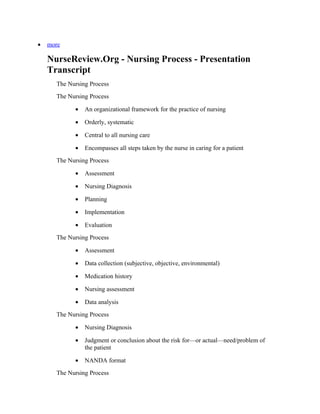 •   more

    NurseReview.Org - Nursing Process - Presentation
    Transcript
      The Nursing Process
      The Nursing Process

            •   An organizational framework for the practice of nursing

            •   Orderly, systematic

            •   Central to all nursing care

            •   Encompasses all steps taken by the nurse in caring for a patient
      The Nursing Process

            •   Assessment

            •   Nursing Diagnosis

            •   Planning

            •   Implementation

            •   Evaluation
      The Nursing Process

            •   Assessment

            •   Data collection (subjective, objective, environmental)

            •   Medication history

            •   Nursing assessment

            •   Data analysis
      The Nursing Process

            •   Nursing Diagnosis

            •   Judgment or conclusion about the risk for—or actual—need/problem of
                the patient

            •   NANDA format
      The Nursing Process
 