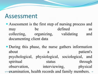 Assessment
 Assessment is the first step of nursing process and
may be defined as
collecting, organizing, validating and
documenting client data
 During this phase, the nurse gathers information
about a patient's
psychological, physiological, sociological, and
spiritual status through
observation, interviewing, physical
examination, health records and family members.9/27/2013 10
 