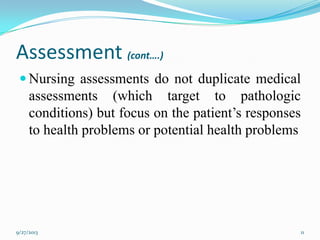 Assessment (cont….)
 Nursing assessments do not duplicate medical
assessments (which target to pathologic
conditions) but focus on the patient’s responses
to health problems or potential health problems
9/27/2013 11
 