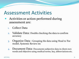 Assessment Activities
 Activities or action performed during
assessment are:
1. Collect Data
2. Validate Data: Double checking the data to confirm
accuracy
3. Organize Data : Grouping the data using Head to Toe
model, Systemic Review etc
4. Document Data: Documents subjective data in client own
words and objective using medical terms, key, abbreviations etc.
9/27/2013 15
 