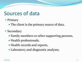 Sources of data
 Primary
 The client is the primary source of data.
 Secondary
 Family members or other supporting persons,
 Health professionals,
 Health records and reports,
 Laboratory and diagnostic analyses,
9/27/2013 17
 