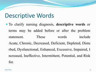 Descriptive Words
 To clarify nursing diagnosis, descriptive words or
terms may be added before or after the problem
statement. These words include
Acute, Chronic, Decreased, Deficient, Depleted, Distu
rbed, Dysfunctional, Enhanced, Excessive, Impaired, I
ncreased, Ineffective, Intermittent, Potential, and Risk
for.
9/27/2013 22
 