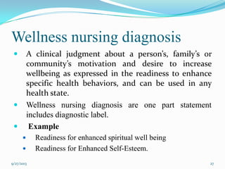 Wellness nursing diagnosis
 A clinical judgment about a person’s, family’s or
community’s motivation and desire to increase
wellbeing as expressed in the readiness to enhance
specific health behaviors, and can be used in any
health state.
 Wellness nursing diagnosis are one part statement
includes diagnostic label.
 Example
 Readiness for enhanced spiritual well being
 Readiness for Enhanced Self-Esteem.
9/27/2013 27
 
