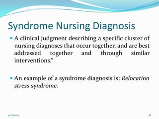 Syndrome Nursing Diagnosis
 A clinical judgment describing a specific cluster of
nursing diagnoses that occur together, and are best
addressed together and through similar
interventions.“
 An example of a syndrome diagnosis is: Relocation
stress syndrome.
9/27/2013 28
 