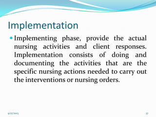 Implementation
 Implementing phase, provide the actual
nursing activities and client responses.
Implementation consists of doing and
documenting the activities that are the
specific nursing actions needed to carry out
the interventions or nursing orders.
9/27/2013 37
 