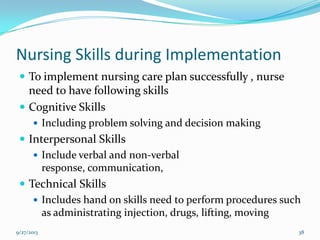 Nursing Skills during Implementation
 To implement nursing care plan successfully , nurse
need to have following skills
 Cognitive Skills
 Including problem solving and decision making
 Interpersonal Skills
 Include verbal and non-verbal
response, communication,
 Technical Skills
 Includes hand on skills need to perform procedures such
as administrating injection, drugs, lifting, moving
9/27/2013 38
 